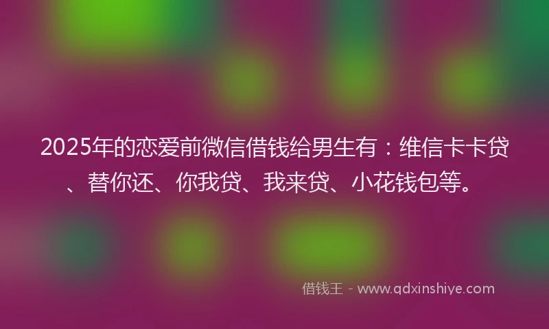 2025年的恋爱前微信借钱给男生有：维信卡卡贷、替你还、你我贷、我来贷、小花钱包等。