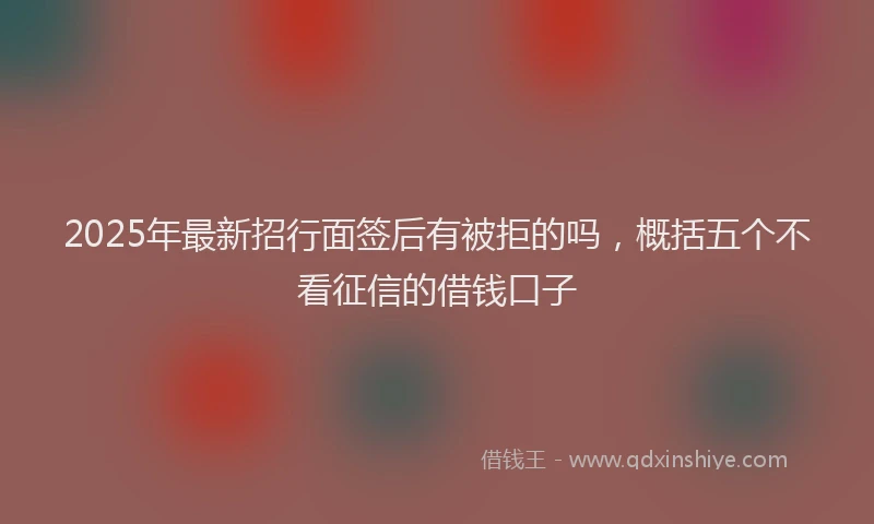 2025年最新招行面签后有被拒的吗，概括五个不看征信的借钱口子