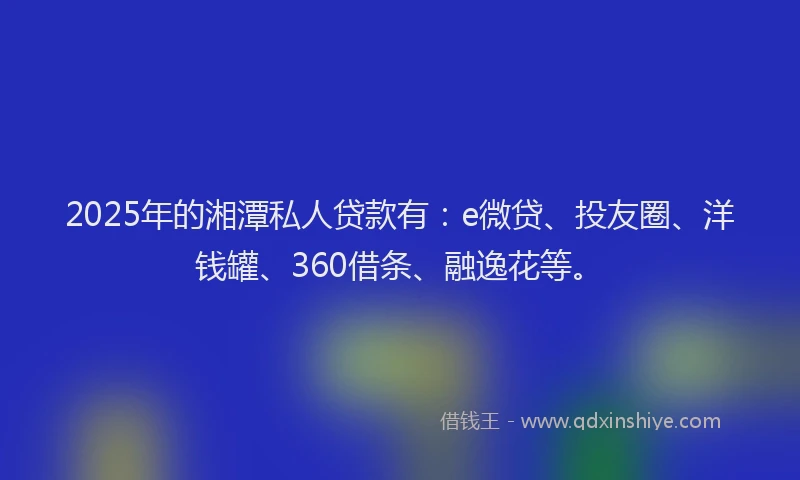2025年的湘潭私人贷款有：e微贷、投友圈、洋钱罐、360借条、融逸花等。