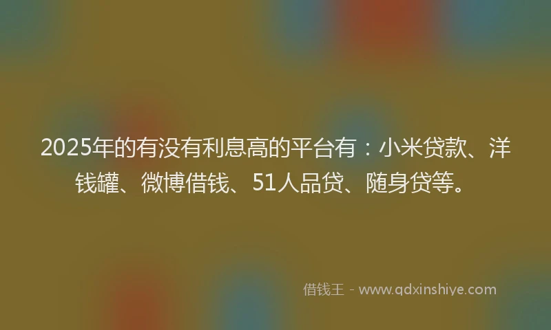 2025年的有没有利息高的平台有：小米贷款、洋钱罐、微博借钱、51人品贷、随身贷等。