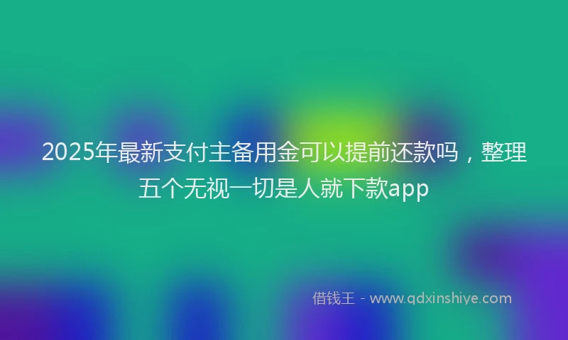 2025年最新支付主备用金可以提前还款吗，整理五个无视一切是人就下款app