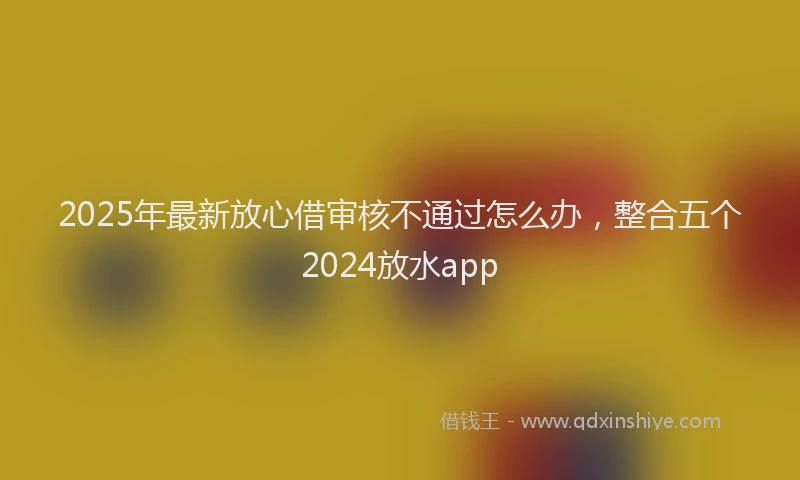 2025年最新放心借审核不通过怎么办，整合五个2024放水app