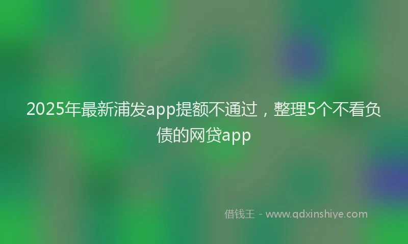 2025年最新浦发app提额不通过，整理5个不看负债的网贷app