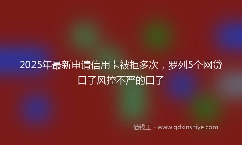 2025年最新申请信用卡被拒多次，罗列5个网贷口子风控不严的口子