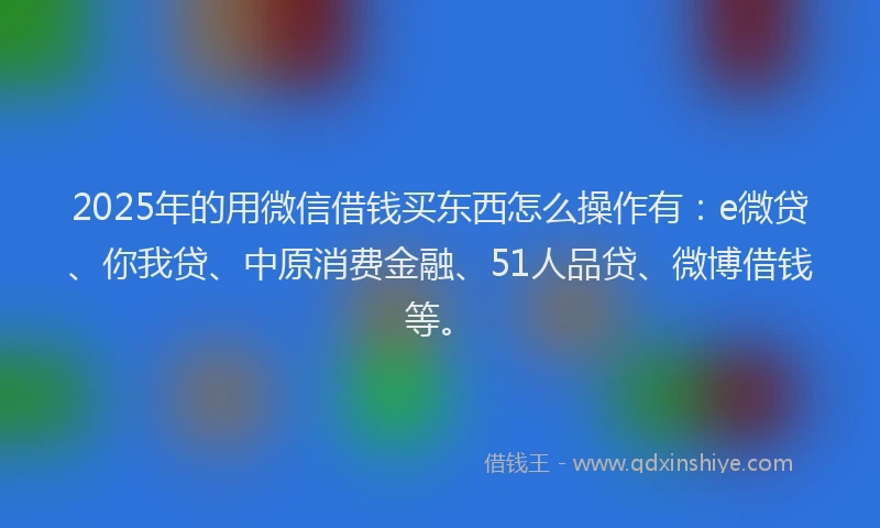 2025年的用微信借钱买东西怎么操作有：e微贷、你我贷、中原消费金融、51人品贷、微博借钱等。