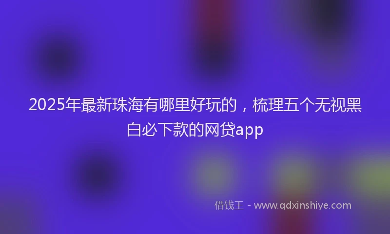 2025年最新珠海有哪里好玩的，梳理五个无视黑白必下款的网贷app