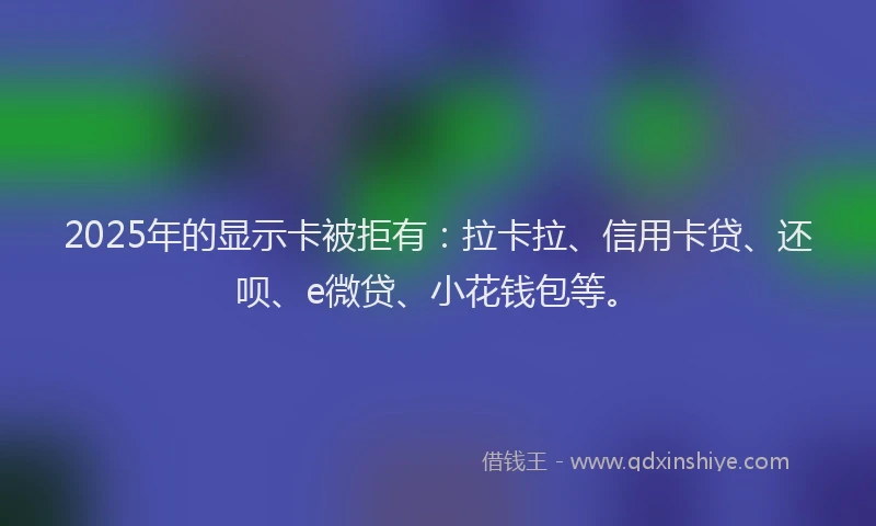 2025年的显示卡被拒有：拉卡拉、信用卡贷、还呗、e微贷、小花钱包等。