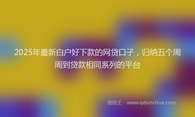2025年最新白户好下款的网贷口子，归纳五个周周到贷款相同系列的平台