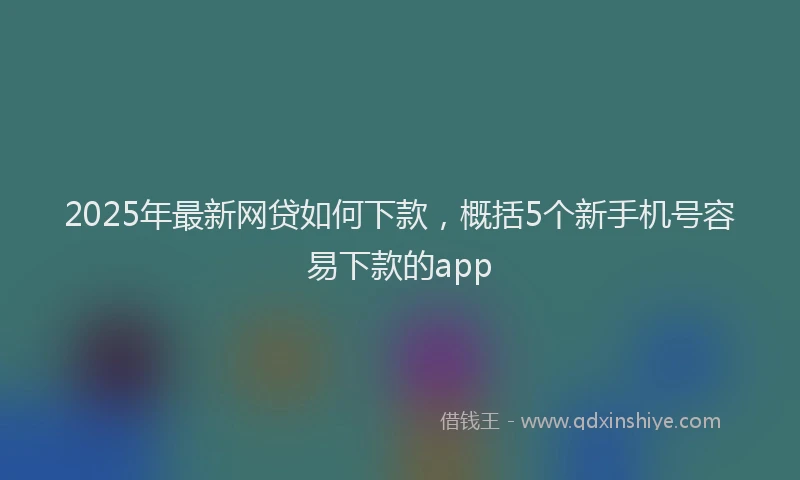 2025年最新网贷如何下款，概括5个新手机号容易下款的app