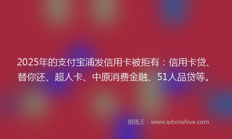 2025年的支付宝浦发信用卡被拒有：信用卡贷、替你还、超人卡、中原消费金融、51人品贷等。