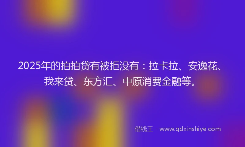 2025年的拍拍贷有被拒没有：拉卡拉、安逸花、我来贷、东方汇、中原消费金融等。