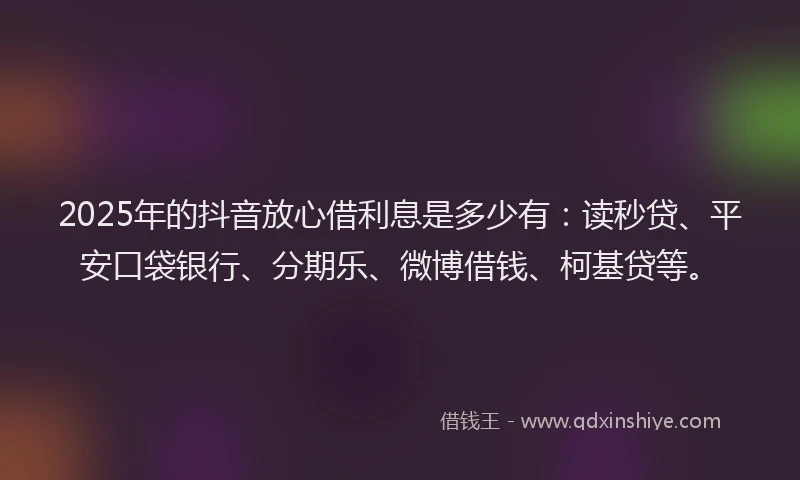 2025年的抖音放心借利息是多少有：读秒贷、平安口袋银行、分期乐、微博借钱、柯基贷等。
