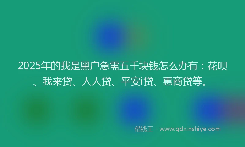 2025年的我是黑户急需五千块钱怎么办有：花呗、我来贷、人人贷、平安i贷、惠商贷等。