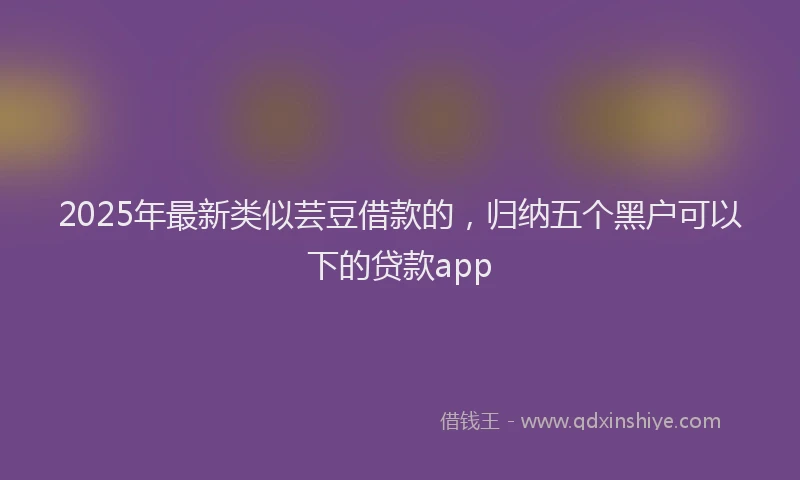 2025年最新类似芸豆借款的，归纳五个黑户可以下的贷款app