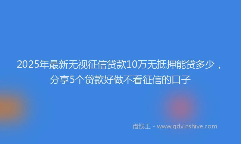 2025年最新无视征信贷款10万无抵押能贷多少，分享5个贷款好做不看征信的口子
