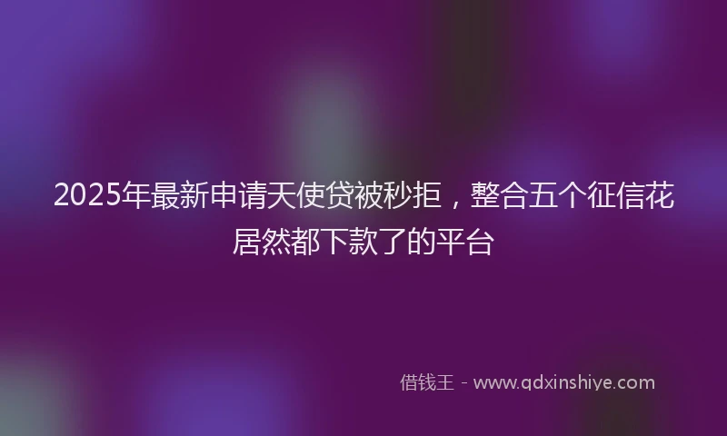 2025年最新申请天使贷被秒拒，整合五个征信花居然都下款了的平台