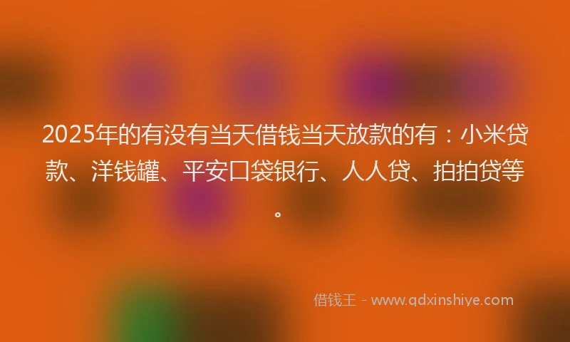 2025年的有没有当天借钱当天放款的有：小米贷款、洋钱罐、平安口袋银行、人人贷、拍拍贷等。