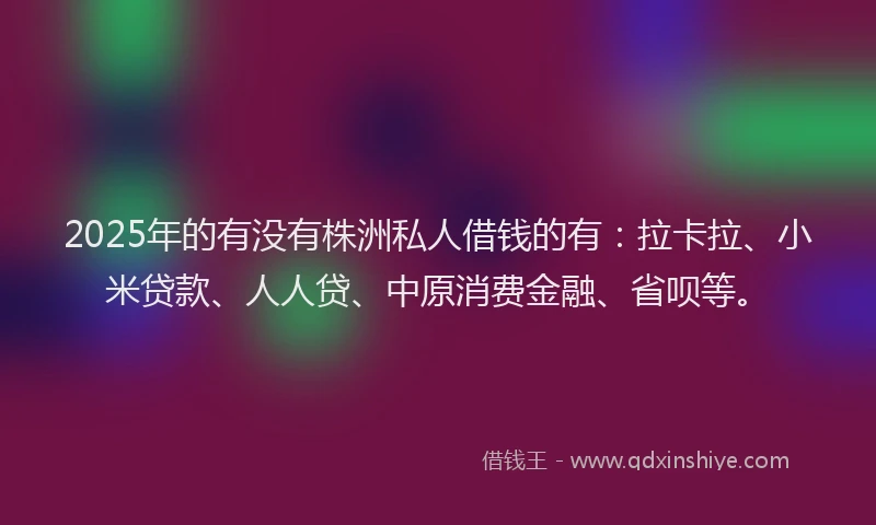 2025年的有没有株洲私人借钱的有：拉卡拉、小米贷款、人人贷、中原消费金融、省呗等。