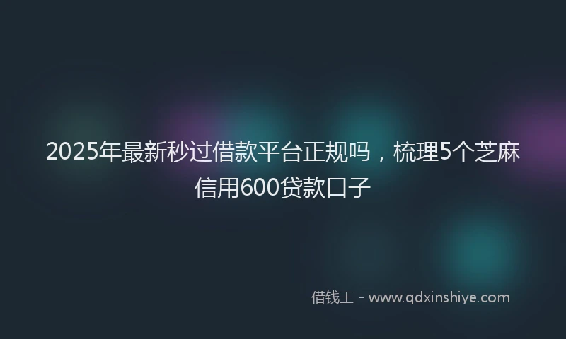 2025年最新秒过借款平台正规吗，梳理5个芝麻信用600贷款口子