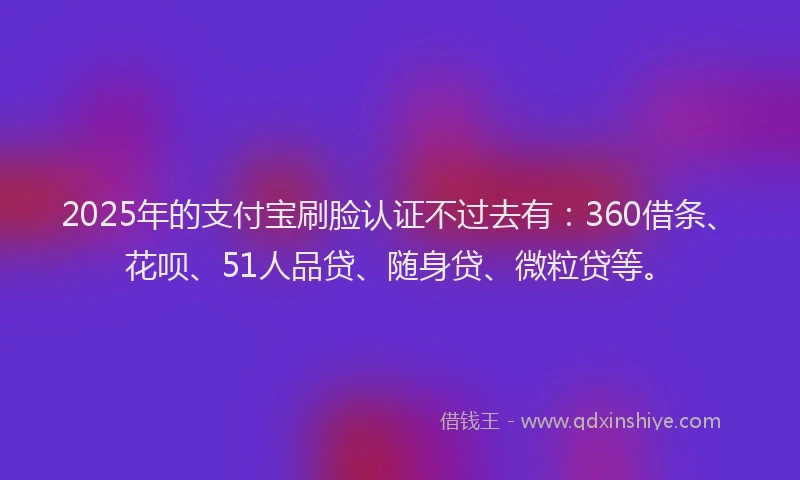 2025年的支付宝刷脸认证不过去有：360借条、花呗、51人品贷、随身贷、微粒贷等。