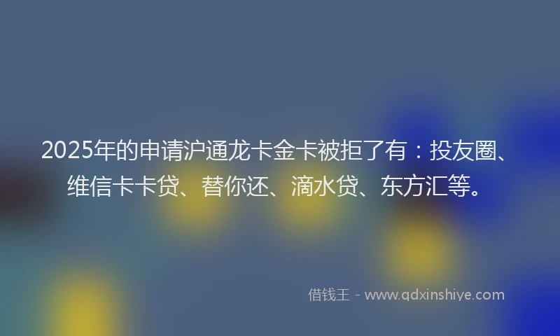 2025年的申请沪通龙卡金卡被拒了有：投友圈、维信卡卡贷、替你还、滴水贷、东方汇等。