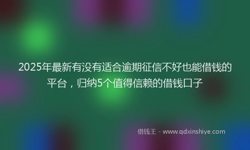 2025年最新有没有适合逾期征信不好也能借钱的平台，归纳5个值得信赖的借钱口子