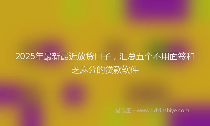 2025年最新最近放贷口子，汇总五个不用面签和芝麻分的贷款软件