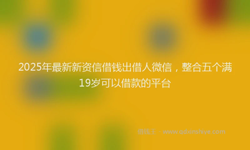 2025年最新新资信借钱出借人微信，整合五个满19岁可以借款的平台