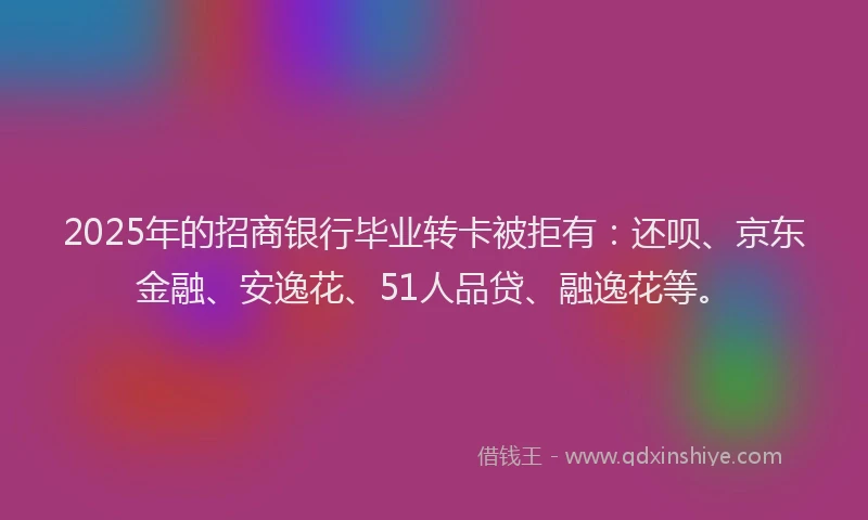 2025年的招商银行毕业转卡被拒有：还呗、京东金融、安逸花、51人品贷、融逸花等。