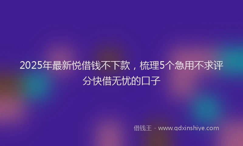 2025年最新悦借钱不下款，梳理5个急用不求评分快借无忧的口子