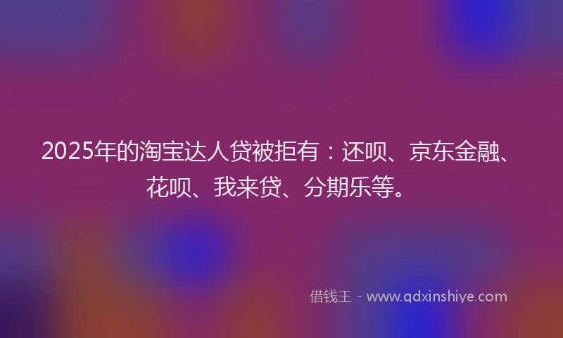 2025年的淘宝达人贷被拒有：还呗、京东金融、花呗、我来贷、分期乐等。