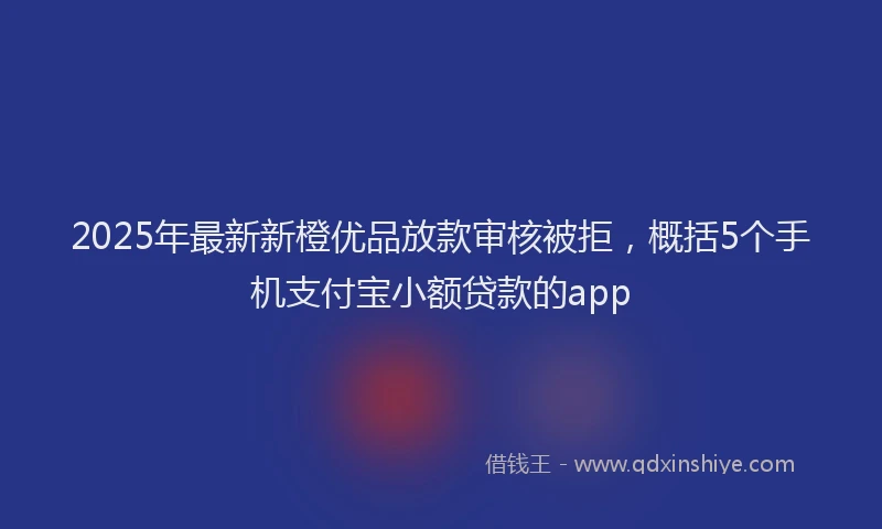 2025年最新新橙优品放款审核被拒，概括5个手机支付宝小额贷款的app