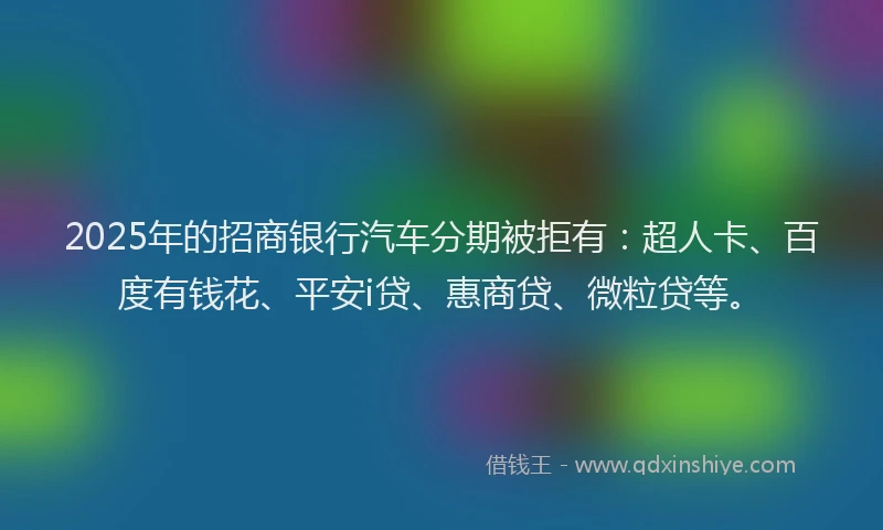 2025年的招商银行汽车分期被拒有：超人卡、百度有钱花、平安i贷、惠商贷、微粒贷等。