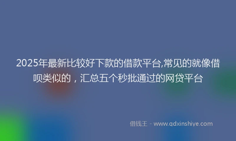 2025年最新比较好下款的借款平台,常见的就像借呗类似的，汇总五个秒批通过的网贷平台
