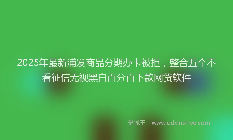 2025年最新浦发商品分期办卡被拒，整合五个不看征信无视黑白百分百下款网贷软件
