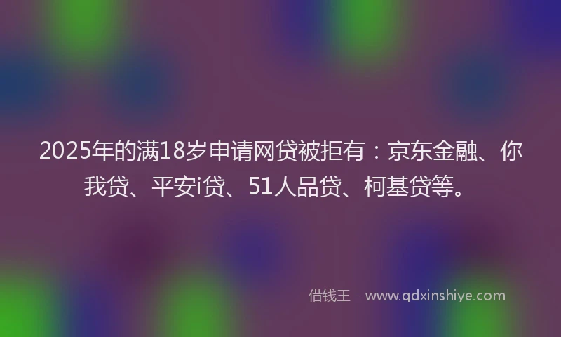 2025年的满18岁申请网贷被拒有：京东金融、你我贷、平安i贷、51人品贷、柯基贷等。