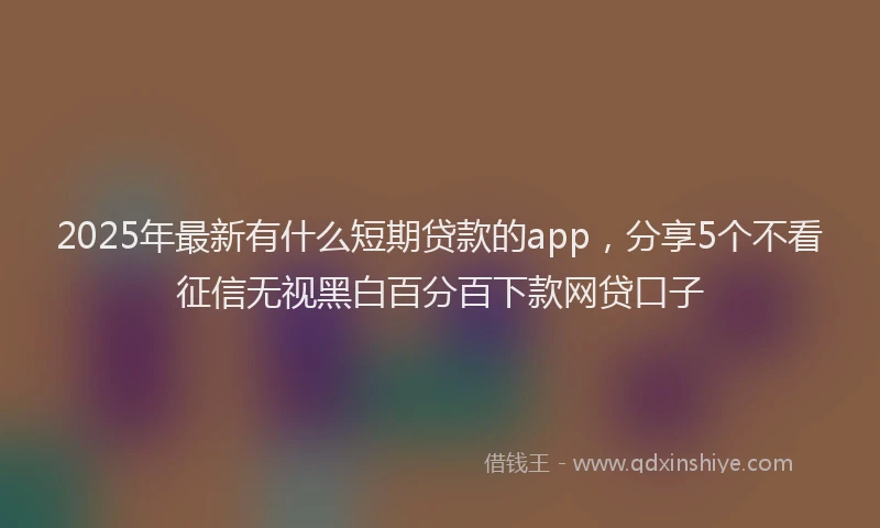 2025年最新有什么短期贷款的app，分享5个不看征信无视黑白百分百下款网贷口子