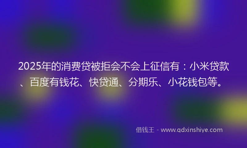 2025年的消费贷被拒会不会上征信有：小米贷款、百度有钱花、快贷通、分期乐、小花钱包等。