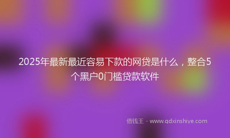 2025年最新最近容易下款的网贷是什么，整合5个黑户0门槛贷款软件