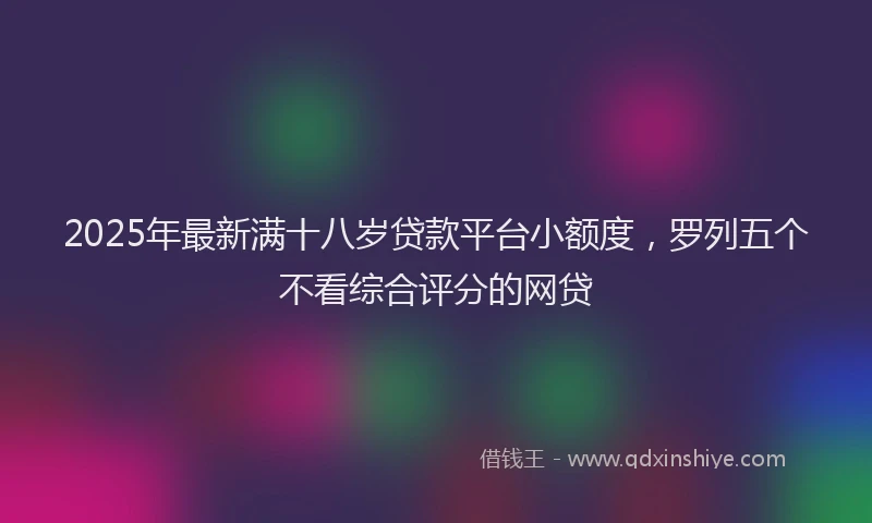 2025年最新满十八岁贷款平台小额度，罗列五个不看综合评分的网贷