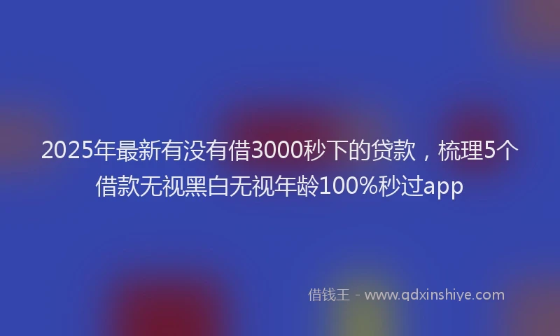 2025年最新有没有借3000秒下的贷款，梳理5个借款无视黑白无视年龄100%秒过app