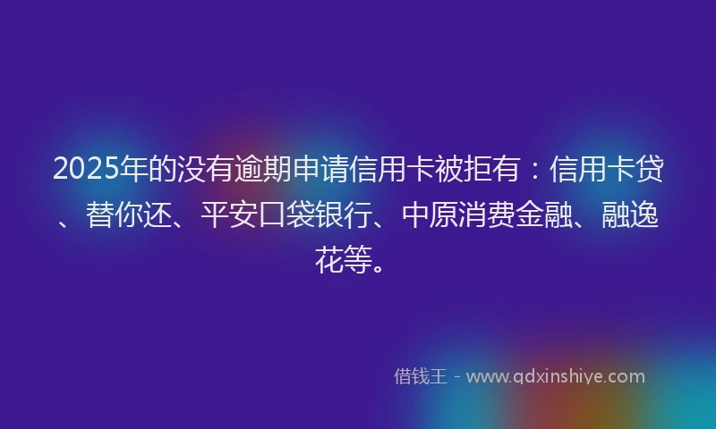 2025年的没有逾期申请信用卡被拒有：信用卡贷、替你还、平安口袋银行、中原消费金融、融逸花等。