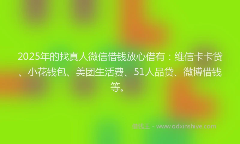 2025年的找真人微信借钱放心借有：维信卡卡贷、小花钱包、美团生活费、51人品贷、微博借钱等。