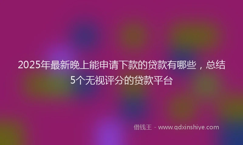 2025年最新晚上能申请下款的贷款有哪些，总结5个无视评分的贷款平台