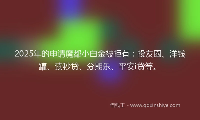2025年的申请魔都小白金被拒有：投友圈、洋钱罐、读秒贷、分期乐、平安i贷等。