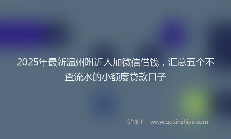 2025年最新温州附近人加微信借钱，汇总五个不查流水的小额度贷款口子