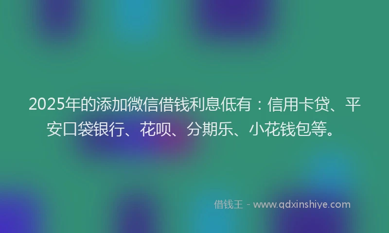 2025年的添加微信借钱利息低有：信用卡贷、平安口袋银行、花呗、分期乐、小花钱包等。