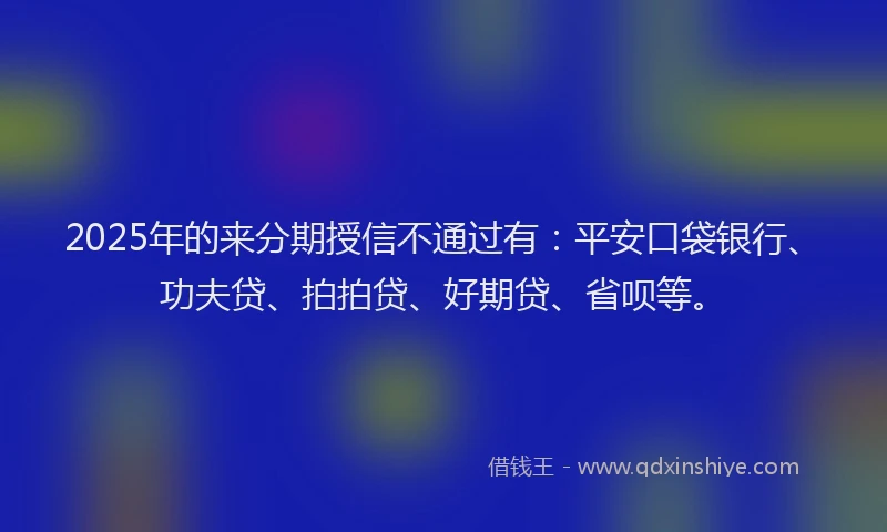2025年的来分期授信不通过有：平安口袋银行、功夫贷、拍拍贷、好期贷、省呗等。
