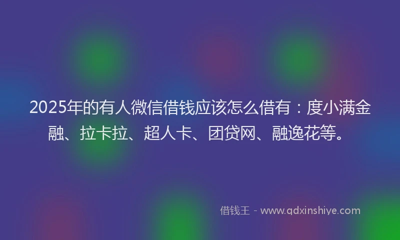 2025年的有人微信借钱应该怎么借有：度小满金融、拉卡拉、超人卡、团贷网、融逸花等。