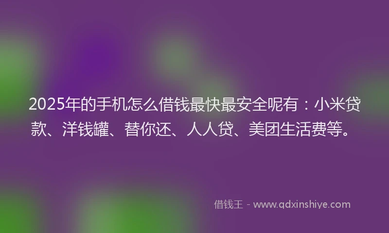 2025年的手机怎么借钱最快最安全呢有：小米贷款、洋钱罐、替你还、人人贷、美团生活费等。